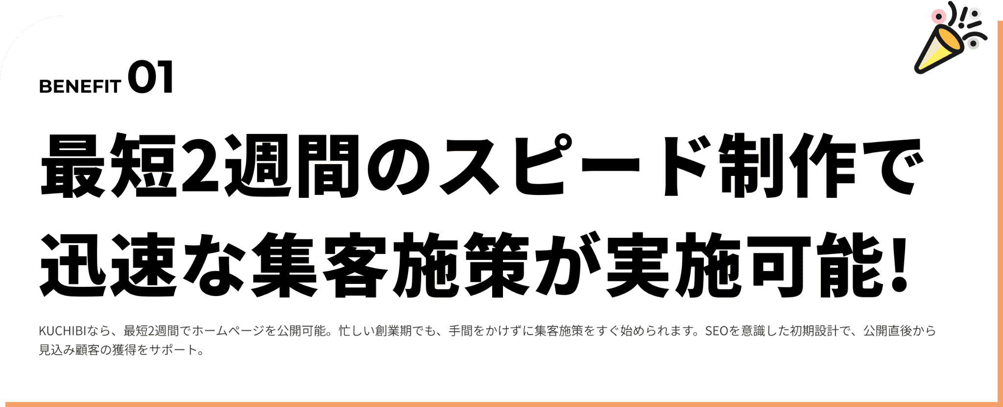 最短2週間のスピード制作で迅速な集客施策が実施可能!KUCHIBIなら、最短2週間でホームページが公開。忙しい準備期間でも、素早く集客に向けた発信をスタートできます。SEOを意識した構成設計や、公開直後から使える導線設計まで一括対応します。