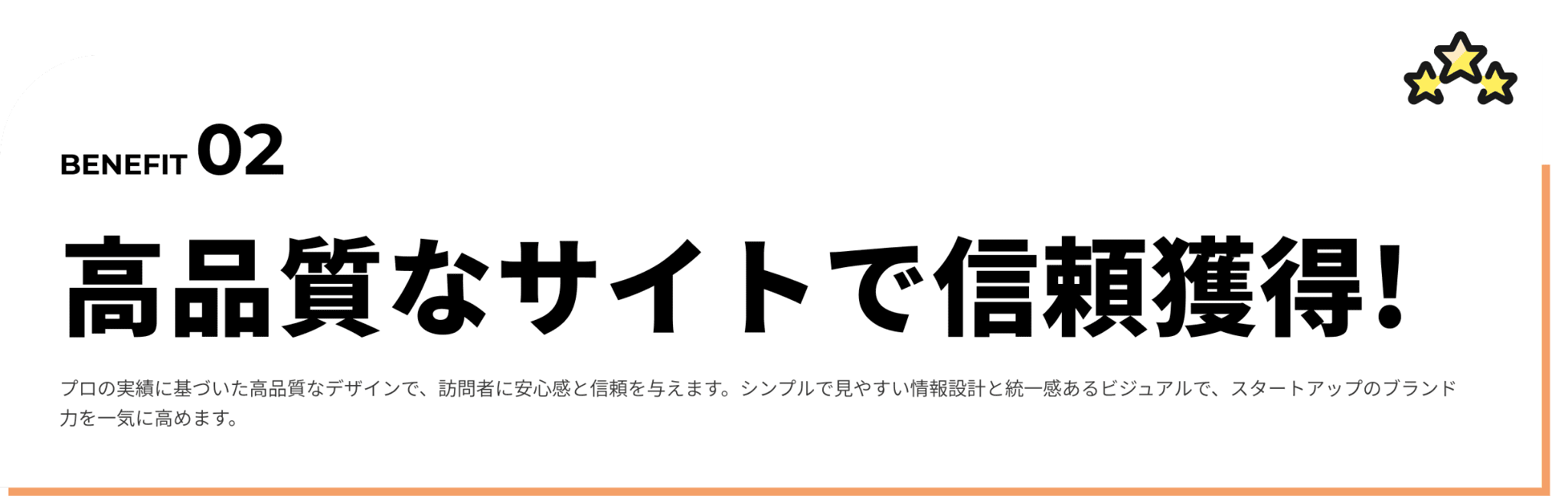 高品質なサイトで信頼獲得!プロの視点で整えた見やすいデザインで、訪問者に安心感と信頼感を与えます。シンプルでわかりやすい情報設計に加え、事業の魅力が伝わるコピーライティングで、スタートアップのブランド力を高めます。