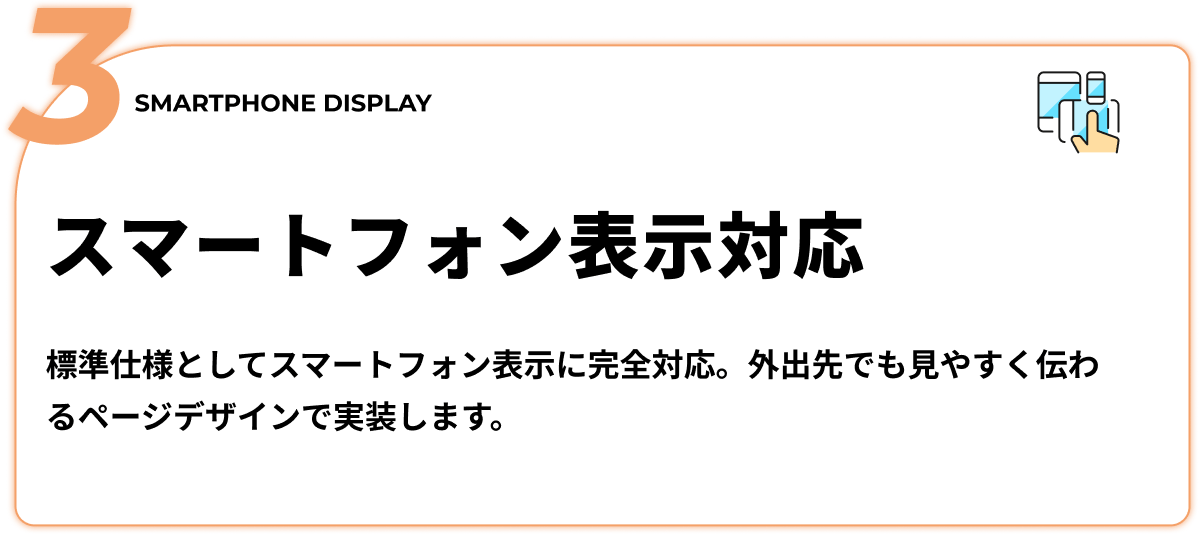 スマートフォン表示対応 - 標準仕様としてスマートフォン表示に完全対応。外出先でも見やすく伝わるページデザインで実装します。