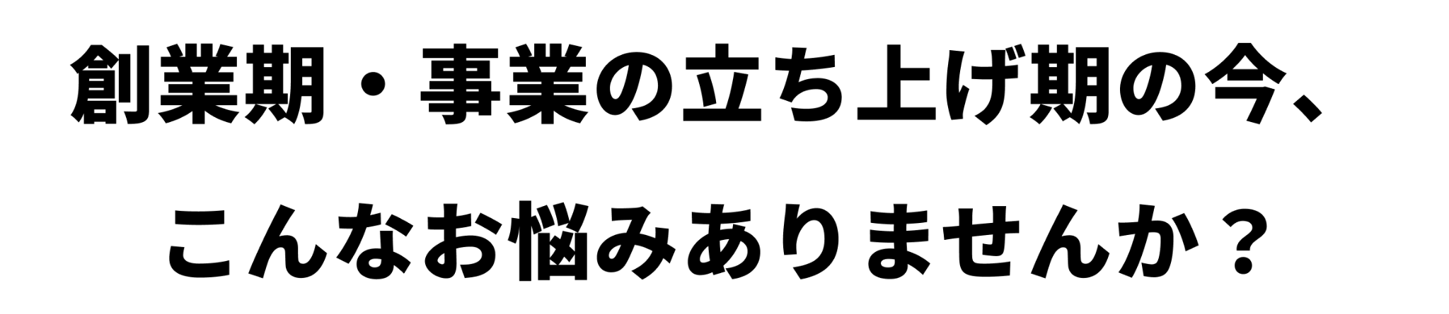 創業期・事業の立ち上げ期の今、
こんなお悩みありませんか？